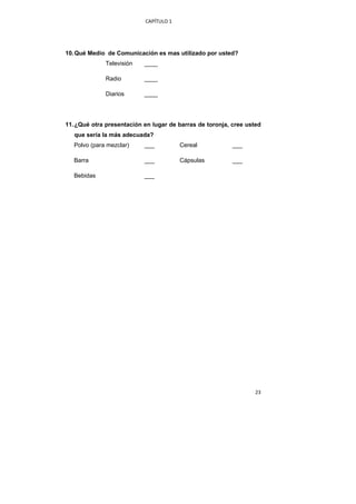 CAPÍTULO 1 




    10. Qué Medio de Comunicación es mas utilizado por usted?
                  Televisión   ____

                  Radio        ____

                  Diarios      ____




    11. ¿Qué otra presentación en lugar de barras de toronja, cree usted
       que sería la más adecuada?
       Polvo (para mezclar)    ___           Cereal           ___

       Barra                   ___           Cápsulas         ___

       Bebidas                 ___




 




                                                                      23 
 