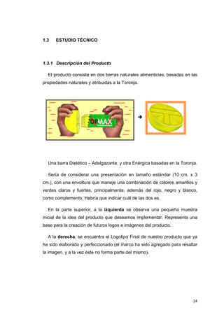 1.3    ESTUDIO TÉCNICO




1.3.1 Descripción del Producto

    El producto consiste en dos barras naturales alimenticias, basadas en las
propiedades naturales y atribuidas a la Toronja.




    Una barra Dietético – Adelgazante, y otra Enérgica basadas en la Toronja.

    Sería de considerar una presentación en tamaño estándar (10 cm. x 3
cm.), con una envoltura que maneje una combinación de colores amarillos y
verdes claros y fuertes, principalmente, además del rojo, negro y blanco,
como complemento. Habría que indicar cuál de las dos es.

    En la parte superior, a la izquierda se observa una pequeña muestra
inicial de la idea del producto que deseamos implementar. Representa una
base para la creación de futuros logos e imágenes del producto.

    A la derecha, se encuentra el Logotipo Final de nuestro producto que ya
ha sido elaborado y perfeccionado (el marco ha sido agregado para resaltar
la imagen, y a la vez éste no forma parte del mismo).




                                                                           24
 