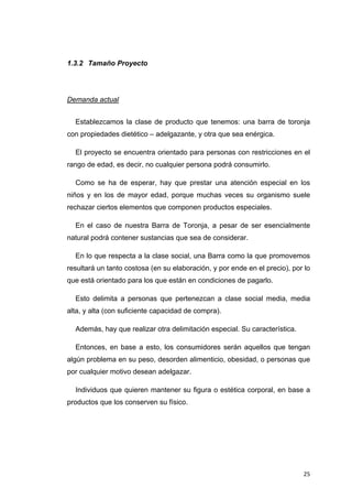 1.3.2 Tamaño Proyecto




Demanda actual


    Establezcamos la clase de producto que tenemos: una barra de toronja
con propiedades dietético – adelgazante, y otra que sea enérgica.

    El proyecto se encuentra orientado para personas con restricciones en el
rango de edad, es decir, no cualquier persona podrá consumirlo.

    Como se ha de esperar, hay que prestar una atención especial en los
niños y en los de mayor edad, porque muchas veces su organismo suele
rechazar ciertos elementos que componen productos especiales.

    En el caso de nuestra Barra de Toronja, a pesar de ser esencialmente
natural podrá contener sustancias que sea de considerar.

    En lo que respecta a la clase social, una Barra como la que promovemos
resultará un tanto costosa (en su elaboración, y por ende en el precio), por lo
que está orientado para los que están en condiciones de pagarlo.

    Esto delimita a personas que pertenezcan a clase social media, media
alta, y alta (con suficiente capacidad de compra).

    Además, hay que realizar otra delimitación especial. Su característica.

    Entonces, en base a esto, los consumidores serán aquellos que tengan
algún problema en su peso, desorden alimenticio, obesidad, o personas que
por cualquier motivo desean adelgazar.

    Individuos que quieren mantener su figura o estética corporal, en base a
productos que los conserven su físico.




                                                                              25
 