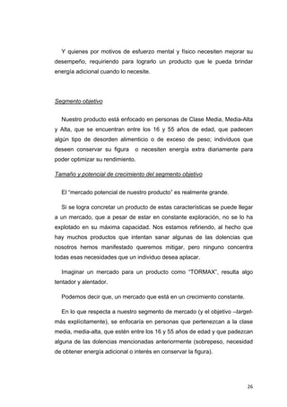 Y quienes por motivos de esfuerzo mental y físico necesiten mejorar su
desempeño, requiriendo para lograrlo un producto que le pueda brindar
energía adicional cuando lo necesite.




Segmento objetivo


    Nuestro producto está enfocado en personas de Clase Media, Media-Alta
y Alta, que se encuentran entre los 16 y 55 años de edad, que padecen
algún tipo de desorden alimenticio o de exceso de peso; individuos que
deseen conservar su figura      o necesiten energía extra diariamente para
poder optimizar su rendimiento.

Tamaño y potencial de crecimiento del segmento objetivo


    El “mercado potencial de nuestro producto” es realmente grande.

    Si se logra concretar un producto de estas características se puede llegar
a un mercado, que a pesar de estar en constante exploración, no se lo ha
explotado en su máxima capacidad. Nos estamos refiriendo, al hecho que
hay muchos productos que intentan sanar algunas de las dolencias que
nosotros hemos manifestado queremos mitigar, pero ninguno concentra
todas esas necesidades que un individuo desea aplacar.

    Imaginar un mercado para un producto como “TORMAX”, resulta algo
tentador y alentador.

    Podemos decir que, un mercado que está en un crecimiento constante.

    En lo que respecta a nuestro segmento de mercado (y el objetivo –target-
más explícitamente), se enfocaría en personas que pertenezcan a la clase
media, media-alta, que estén entre los 16 y 55 años de edad y que padezcan
alguna de las dolencias mencionadas anteriormente (sobrepeso, necesidad
de obtener energía adicional o interés en conservar la figura).




                                                                           26
 