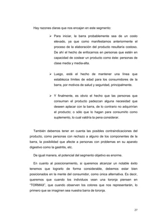 Hay razones claras que nos encajan en este segmento:

                  Para iniciar, la barra probablemente sea de un costo
                  elevado, ya que como manifestamos anteriormente el
                  proceso de la elaboración del producto resultaría costoso.
                  De ahí el hecho de enfocarnos en personas que estén en
                  capacidad de costear un producto como éste: personas de
                  clase media y media-alta.


                  Luego, está el hecho de mantener una línea que
                  establezca límites de edad para los consumidores de la
                  barra, por motivos de salud y seguridad, principalmente.


                  Y finalmente, es obvio el hecho que las personas que
                  consuman el producto padezcan alguna necesidad que
                  deseen aplacar con la barra, de lo contrario no adquirirían
                  el producto; o sólo que lo hagan para consumirlo como
                  suplemento, lo cual valdría la pena considerar.



    También debemos tener en cuenta las posibles contraindicaciones del
producto, como personas con rechazo a alguno de los componentes de la
barra, la posibilidad que afecte a personas con problemas en su aparato
digestivo como la gastritis, etc.

    De igual manera, el potencial del segmento objetivo es enorme.

    En cuanto al posicionamiento, si queremos alcanzar un notable éxito
tenemos que lograrlo de forma considerable, debemos estar bien
posicionados en la mente del consumidor, como única alternativa. Es decir,
queremos que cuando los individuos vean una toronja piensen en
“TORMAX”, que cuando observen los colores que nos representarán, lo
primero que se imaginen sea nuestra barra de toronja.




                                                                             27
 