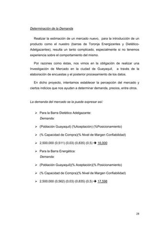 Determinación de la Demanda


    Realizar la estimación de un mercado nuevo, para la introducción de un
producto como el nuestro (barras de Toronja Energizantes y Dietético-
Adelgazantes), resulta un tanto complicado, especialmente si no tenemos
experiencia sobre el comportamiento del mismo.

    Por razones como éstas, nos vimos en la obligación de realizar una
Investigación de Mercado en la ciudad de Guayaquil,         a través de la
elaboración de encuestas y el posterior procesamiento de los datos.

    En dicho proyecto, intentamos establecer la percepción del mercado y
ciertos indicios que nos ayuden a determinar demanda, precios, entre otros.



La demanda del mercado se la puede expresar así:


       Para la Barra Dietético Adelgazante:
       Demanda:

       (Población Guayaquil) (%Aceptación) (%Posicionamiento)

       (% Capacidad de Compra)(% Nivel de Margen Confiabilidad)

       2,500,000 (0,511) (0,03) (0,835) (0,5)   16,000

       Para la Barra Energética:
       Demanda:

       (Población Guayaquil)(% Aceptación)(% Posicionamiento)

       (% Capacidad de Compra)(% Nivel de Margen Confiabilidad)

       2,500,000 (0,562) (0,03) (0,835) (0,5)   17,598




                                                                          28
 