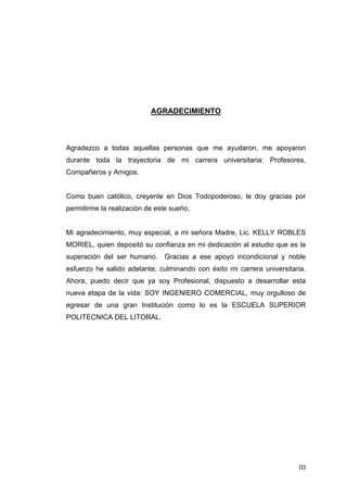 AGRADECIMIENTO



Agradezco a todas aquellas personas que me ayudaron, me apoyaron
durante toda la trayectoria de mi carrera universitaria: Profesores,
Compañeros y Amigos.


Como buen católico, creyente en Dios Todopoderoso, le doy gracias por
permitirme la realización de este sueño.


Mi agradecimiento, muy especial, a mi señora Madre, Lic. KELLY ROBLES
MORIEL, quien depositó su confianza en mi dedicación al estudio que es la
superación del ser humano.     Gracias a ese apoyo incondicional y noble
esfuerzo he salido adelante, culminando con éxito mi carrera universitaria.
Ahora, puedo decir que ya soy Profesional, dispuesto a desarrollar esta
nueva etapa de la vida: SOY INGENIERO COMERCIAL, muy orgulloso de
egresar de una gran Institución como lo es la ESCUELA SUPERIOR
POLITECNICA DEL LITORAL.




                                                                        III
 