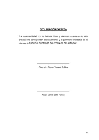 DECLARACIÒN EXPRESA


“La responsabilidad por los hechos, ideas y doctrinas expuestas en este
proyecto me corresponden exclusivamente, y el patrimonio intelectual de la
misma a la ESCUELA SUPERIOR POLITECNICA DEL LITORAL”




                   _____________________________

                     Giancarlo Steven Vincent Robles




                   _____________________________

                        Angel Daniel Solis Nuñez




                                                                        V
 