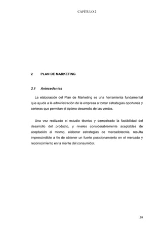 CAPÍTULO 2




2      PLAN DE MARKETING



2.1    Antecedentes

    La elaboración del Plan de Marketing es una herramienta fundamental
que ayuda a la administración de la empresa a tomar estrategias oportunas y
certeras que permitan el óptimo desarrollo de las ventas.


    Una vez realizado el estudio técnico y demostrado la factibilidad del
desarrollo del producto, y niveles considerablemente aceptables de
aceptación al mismo, elaborar estrategias de mercadotecnia, resulta
imprescindible a fin de obtener un fuerte posicionamiento en el mercado y
reconocimiento en la mente del consumidor.




                                                                        59
 