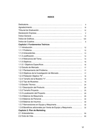 INDICE


Dedicatoria………………………..…………….………………………………….                              II
Agradecimiento………………………………..…………………………………..    III
Tribunal de Graduación……………………..…………………………………… IV
Declaración Expresa………………………...……………………………………   V
Índice General…………………………………………………………………….. VI
Índice de Gráficos………………………….…………………………………….. VIII
Índice de Cuadros……………………….…….………………………………….    X
Capítulo I: Fundamentos Teóricos
1.1 Introducción………………………………..…………………………………..                          12
1.1.1 Problema…………………………………………………………………..                              12
1.1.2 Antecedentes………………………………………………………………..                           13
1.1.3 Justificación…………………………………………………………………                           14
1.1.4 Relevancia del Tema……………………………………………………….                        15
1.1.5 Objetivos……………………………………………………………………..                            16
1.1.5.1 Objetivos Específicos…………………………………………………….                     16
1.2 Estudio de Mercado………………………………………………………..…                         17
1.2.1 Planteamiento del Problema………………………………………………                     17
1.2.2 Objetivos de la Investigación de Mercado……………………………….            17
1.2.3 Población Objetivo "N"……………………………………………………..                     18
1.2.4 Tamaño de la Muestra "n"…………………………………………………                      18
1.2.5 Tipo de Muestreo…………………………………………………………...                        19
1.3 Estudio Técnico……………………………………………………………….                           24
1.3.1 Descripción del Producto………………………………………………                       24
1.3.2 Tamaño Proyecto…………………………………………………………...                         25
1.3.3 Localización del Proyecto………………………………………………….                    29
1.3.4 Balance de Maquinaria…………………………………………………….                       29
1.3.5 Balance de Personal……………………………………………………….                        30
1.3.6 Balance de Insumos………………………………………………………..                        30
1.3.7 Reinversiones en Equipo y Maquinaria………………………………….               32
1.3.8 Beneficios adicionales por Venta de Equipo y Maquinaria…………….    32
Capítulo 2: Plan de Marketing
2.1 Antecedentes………………………………………………………………….                             59
2.2 Ciclo de Vida…………………………………………………………………..                           60




                                                                  VI
 