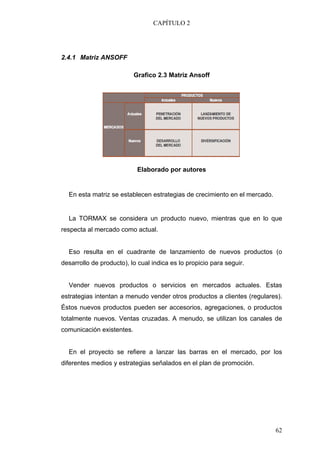 CAPÍTULO 2




2.4.1 Matriz ANSOFF

                           Grafico 2.3 Matriz Ansoff




                            Elaborado por autores


  En esta matriz se establecen estrategias de crecimiento en el mercado.


  La TORMAX se considera un producto nuevo, mientras que en lo que
respecta al mercado como actual.


  Eso resulta en el cuadrante de lanzamiento de nuevos productos (o
desarrollo de producto), lo cual indica es lo propicio para seguir.


  Vender nuevos productos o servicios en mercados actuales. Estas
estrategias intentan a menudo vender otros productos a clientes (regulares).
Éstos nuevos productos pueden ser accesorios, agregaciones, o productos
totalmente nuevos. Ventas cruzadas. A menudo, se utilizan los canales de
comunicación existentes.


  En el proyecto se refiere a lanzar las barras en el mercado, por los
diferentes medios y estrategias señalados en el plan de promoción.




                                                                           62
 