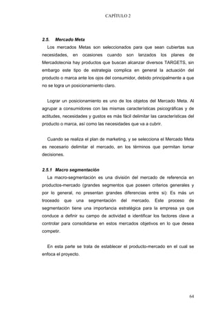 CAPÍTULO 2




2.5.   Mercado Meta
  Los mercados Metas son seleccionados para que sean cubiertas sus
necesidades,      en   ocasiones   cuando   son   lanzados   los    planes   de
Mercadotecnia hay productos que buscan alcanzar diversos TARGETS, sin
embargo este tipo de estrategia complica en general la actuación del
producto o marca ante los ojos del consumidor, debido principalmente a que
no se logra un posicionamiento claro.


  Lograr un posicionamiento es uno de los objetos del Mercado Meta. Al
agrupar a consumidores con las mismas características psicográficas y de
actitudes, necesidades y gustos es más fácil delimitar las características del
producto o marca, así como las necesidades que va a cubrir.


  Cuando se realiza el plan de marketing, y se selecciona el Mercado Meta
es necesario delimitar el mercado, en los términos que permitan tomar
decisiones.


2.5.1 Macro segmentación
  La macro-segmentación es una división del mercado de referencia en
productos-mercado (grandes segmentos que poseen criterios generales y
por lo general, no presentan grandes diferencias entre si): Es más un
troceado    que    una   segmentación    del    mercado.   Este    proceso   de
segmentación tiene una importancia estratégica para la empresa ya que
conduce a definir su campo de actividad e identificar los factores clave a
controlar para consolidarse en estos mercados objetivos en lo que desea
competir.


  En esta parte se trata de establecer el producto-mercado en el cual se
enfoca el proyecto.




                                                                             64
 