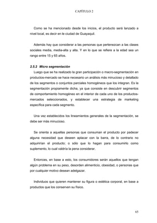 CAPÍTULO 2




  Como se ha mencionado desde los inicios, el producto será lanzado a
nivel local, es decir en le ciudad de Guayaquil.


  Además hay que considerar a las personas que pertenezcan a las clases
sociales media, media-alta y alta. Y en lo que se refiere a la edad sea un
rango entre 15 y 65 años.


2.5.2 Micro segmentación
  Luego que se ha realizado la gran participación o macro-segmentación en
productos-mercado se hace necesario un análisis más minucioso y detallado
de los segmentos o conjuntos parciales homogéneos que los integran. Es la
segmentación propiamente dicha, ya que consiste en descubrir segmentos
de comportamiento homogéneo en el interior de cada uno de los productos-
mercados seleccionados, y establecer una estrategia de marketing
específica para cada segmento.


  Una vez establecidos los lineamientos generales de la segmentación, se
debe ser más minucioso.


  Se orienta a aquellas personas que consuman el producto por padecer
alguna necesidad que deseen aplacar con la barra, de lo contrario no
adquirirían el producto; o sólo que lo hagan para consumirlo como
suplemento, lo cual valdría la pena considerar.


  Entonces, en base a esto, los consumidores serán aquellos que tengan
algún problema en su peso, desorden alimenticio, obesidad, o personas que
por cualquier motivo desean adelgazar.


  Individuos que quieren mantener su figura o estética corporal, en base a
productos que los conserven su físico.




                                                                       65
 