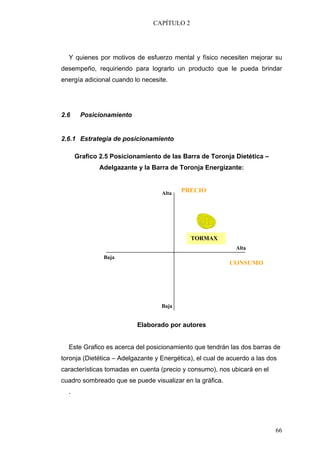 CAPÍTULO 2




  Y quienes por motivos de esfuerzo mental y físico necesiten mejorar su
desempeño, requiriendo para lograrlo un producto que le pueda brindar
energía adicional cuando lo necesite.




2.6    Posicionamiento


2.6.1 Estrategia de posicionamiento

      Grafico 2.5 Posicionamiento de las Barra de Toronja Dietética –
              Adelgazante y la Barra de Toronja Energizante:


                                   Alta   PRECIO




                                             TORMAX
                                                             Alta
               Baja
                                                           CONSUMO




                                   Baja


                          Elaborado por autores


  Este Grafico es acerca del posicionamiento que tendrán las dos barras de
toronja (Dietética – Adelgazante y Energética), el cual de acuerdo a las dos
características tomadas en cuenta (precio y consumo), nos ubicará en el
cuadro sombreado que se puede visualizar en la gráfica.
  .




                                                                           66
 