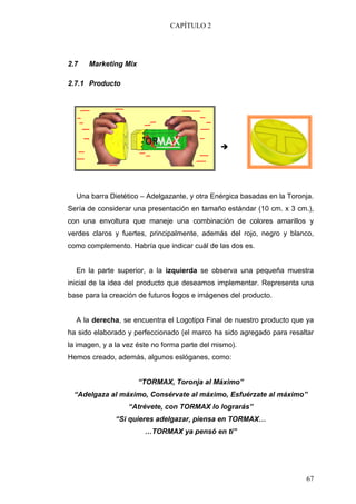 CAPÍTULO 2




2.7   Marketing Mix

2.7.1 Producto




  Una barra Dietético – Adelgazante, y otra Enérgica basadas en la Toronja.
Sería de considerar una presentación en tamaño estándar (10 cm. x 3 cm.),
con una envoltura que maneje una combinación de colores amarillos y
verdes claros y fuertes, principalmente, además del rojo, negro y blanco,
como complemento. Habría que indicar cuál de las dos es.


  En la parte superior, a la izquierda se observa una pequeña muestra
inicial de la idea del producto que deseamos implementar. Representa una
base para la creación de futuros logos e imágenes del producto.


  A la derecha, se encuentra el Logotipo Final de nuestro producto que ya
ha sido elaborado y perfeccionado (el marco ha sido agregado para resaltar
la imagen, y a la vez éste no forma parte del mismo).
Hemos creado, además, algunos eslóganes, como:


                      “TORMAX, Toronja al Máximo”
 “Adelgaza al máximo, Consérvate al máximo, Esfuérzate al máximo”
                   “Atrévete, con TORMAX lo lograrás”
              “Si quieres adelgazar, piensa en TORMAX…
                        …TORMAX ya pensó en ti”




                                                                        67
 