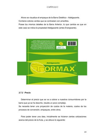 CAPÍTULO 2




  Ahora se visualiza el empaque de la Barra Dietético - Adelgazante.
Contiene colores verdes que se contrastan con amarillos.
Posee los mismos detalles de la Barra Anterior, lo que cambia es que en
este caso se indica la propiedad Adelgazante (antes Energizante).




2.7.2 Precio


  Determinar el precio que se va a cobrar a nuestros consumidores por la
barra que ya se ha descrito, resulta un poco complejo.
Se necesita tener una proyección de costos de la materia, costos de los
procesos de conversión, empaques, entre otros.


  Para poder tener una idea, inicialmente se hicieron ciertas cotizaciones
acerca del precio de la fruta, y se obtuvo lo siguiente:




                                                                       69
 