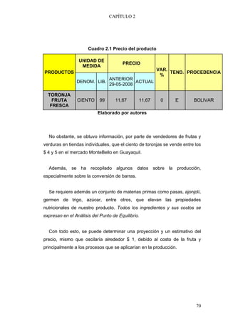 CAPÍTULO 2




                      Cuadro 2.1 Precio del producto

                 UNIDAD DE
                                       PRECIO
                  MEDIDA
                                                       VAR.
PRODUCTOS                                                   TEND. PROCEDENCIA
                                                        %
                                 ANTERIOR
                DENOM. LIB.                 ACTUAL
                                 29-05-2008

  TORONJA
    FRUTA       CIENTO      99     11,67       11,67      0      E        BOLIVAR
   FRESCA
                           Elaborado por autores




  No obstante, se obtuvo información, por parte de vendedores de frutas y
verduras en tiendas individuales, que el ciento de toronjas se vende entre los
$ 4 y 5 en el mercado MonteBello en Guayaquil.


  Además, se ha recopilado algunos datos sobre la producción,
especialmente sobre la conversión de barras.


  Se requiere además un conjunto de materias primas como pasas, ajonjolí,
germen de trigo, azúcar, entre otros, que elevan las propiedades
nutricionales de nuestro producto. Todos los ingredientes y sus costos se
expresan en el Análisis del Punto de Equilibrio.


  Con todo esto, se puede determinar una proyección y un estimativo del
precio, mismo que oscilaría alrededor $ 1, debido al costo de la fruta y
principalmente a los procesos que se aplicarían en la producción.




                                                                           70
 