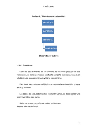 CAPÍTULO 2




                     Grafico 2.7 Tipo de comercialización 2




                            Elaborado por autores




2.7.4 Promoción


  Como se está hablando del lanzamiento de un nuevo producto en dos
variedades, se tiene que realizar una fuerte campaña publicitaria, basada en
el objetivo de acaparar mercado y lograr posesionarse.


  Para tener idea, estamos refiriéndonos a campaña en televisión, prensa,
radio, y volantes.


  Los costos de esto, sabemos nos resultarán fuertes, se debe realizar una
gran inversión a este punto.


  Se ha hecho una pequeña cotización, y obtuvimos:
Medios de Comunicación:




                                                                         72
 