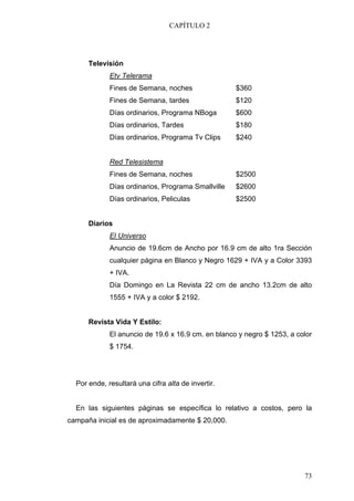 CAPÍTULO 2




      Televisión
             Etv Telerama
             Fines de Semana, noches                $360
             Fines de Semana, tardes                $120
             Días ordinarios, Programa NBoga        $600
             Días ordinarios, Tardes                $180
             Días ordinarios, Programa Tv Clips     $240


             Red Telesistema
             Fines de Semana, noches                $2500
             Días ordinarios, Programa Smallville   $2600
             Días ordinarios, Peliculas             $2500


      Diarios
             El Universo
             Anuncio de 19.6cm de Ancho por 16.9 cm de alto 1ra Sección
             cualquier página en Blanco y Negro 1629 + IVA y a Color 3393
             + IVA.
             Día Domingo en La Revista 22 cm de ancho 13.2cm de alto
             1555 + IVA y a color $ 2192.


      Revista Vida Y Estilo:
             El anuncio de 19.6 x 16.9 cm. en blanco y negro $ 1253, a color
             $ 1754.




  Por ende, resultará una cifra alta de invertir.


  En las siguientes páginas se específica lo relativo a costos, pero la
campaña inicial es de aproximadamente $ 20,000.




                                                                         73
 