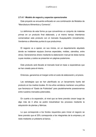 CAPÍTULO 2




2.7.4.1 Modelo de negocio y aspectos operacionales
  Este proyecto se encuentra enfocado en una combinación de Modelos de
“Manufactura Alimenticia y Comercio”.


  Lo definimos de esta forma ya que convertimos un conjunto de materias
primas en un producto final elaborado, y al mismo tiempo intentamos
comercializar este producto con el mercado Guayaquileño (inicialmente).
Vendemos a diferentes puntos lo que producimos.


  El negocio va a operar, en sus inicios, en un departamento alquilado
donde se instalaran equipos (hornos especiales, moldes, utensilios, entre
otros). Generaremos dinero mediante la elaboración manual de éstas barras
cuyas recetas y costos se presentan en páginas posteriores.


  Este producto será llevado al mercado local en base a expectativas que
se han creado para el mismo.


  Entonces, ganaremos el margen entre el costo de elaboración y el precio.


  Las estrategias que se han planificado es un lanzamiento fuerte del
producto en los medios locales. En los años venideros mantener una política
que favorezca el “Gasto de Publicidad” para paulatinamente posesionarnos
entre nuestros mercados potenciales.


  En cuanto a la expansión, al nivel que se tiene previsto crecer luego de
algo más de 4 años se podrá industrializar los procesos mediante la
adquisición de plantas y fábricas.


  Lo que corresponde a los fondos requeridos para iniciar el negocio se
tiene previsto que el 25% corresponda a los integrantes de la empresa y el
resto mediante un préstamo al banco.




                                                                        74
 