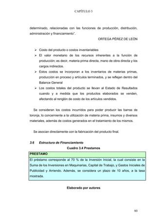 CAPÍTULO 3




determinado, relacionadas con las funciones de producción, distribución,
administración y financiamiento”.
                                                 ORTEGA PÉREZ DE LEÓN


      Costo del producto o costos inventariables
      El valor monetario de los recursos inherentes a la función de
      producción; es decir, materia prima directa, mano de obra directa y los
      cargos indirectos.
      Estos costos se incorporan a los inventarios de materias primas,
      producción en proceso y artículos terminados, y se reflejan dentro del
      Balance General
      Los costos totales del producto se llevan al Estado de Resultados
      cuando y a medida que los productos elaborados se venden,
      afectando al renglón de costo de los artículos vendidos.


  Se consideran los costos incurridos para poder producir las barras de
toronja, lo concerniente a la utilización de materia prima, insumos y diversos
materiales, además de costos generados en el tratamiento de los mismos.


  Se asocian directamente con la fabricación del producto final.


3.6   Estructura de Financiamiento
                           Cuadro 3.4 Prestamos
PRESTAMO
El préstamo corresponde al 70 % de la Inversión Inicial, la cual consiste en la
Suma de los Inversiones en Maquinarias, Capital de Trabajo, y Gastos Iniciales de
Publicidad y Arriendo. Además, se considera un plazo de 10 años, a la tasa
mostrada.


                           Elaborado por autores




                                                                           80
 