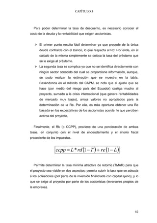 CAPÍTULO 3




  Para poder determinar la tasa de descuento, es necesario conocer el
costo de la deuda y la rentabilidad que exigen accionistas.


      El primer punto resulta fácil determinar ya que procede de la única
      deuda contraída con el Banco, lo que respecta al Rd. Por ende, en el
      cálculo de la misma simplemente se coloca la tasa del préstamo que
      se le exige al préstamo.
      La segunda tasa se complica ya que no se identifica directamente con
      ningún sector conocido del cual se proporcione información, aunque,
      se pudo realizar la estimación que se muestra en la tabla.
      Basándonos en el método del CAPM, se nota que el ajuste que se
      hace (por medio del riesgo país del Ecuador) castiga mucho al
      proyecto, sumado a la crisis internacional (que genera rentabilidades
      de mercado muy bajas), arroja valores no apropiados para la
      determinación de la Re. Por ello, es más oportuno obtener una Re
      basada en las expectativas de los accionistas acorde lo que perciben
      acerca del proyecto.


  Finalmente, el Rk (o CCPP), proviene de una ponderación de ambas
tasas, en conjunto con el nivel de endeudamiento y el ahorro fiscal
procedente de los impuestos.


                  ccpp = L * rd (1 − T ) + re (1 − L )

  Permite determinar la tasa mínima atractiva de retorno (TMAR) para que
el proyecto sea viable en dos aspectos: permita cubrir la tasa que se adeuda
a los acreedores (por parte de la inversión financiada con capital ajeno), y lo
que se exige al proyecto por parte de los accionistas (inversores propios de
la empresa).




                                                                            82
 