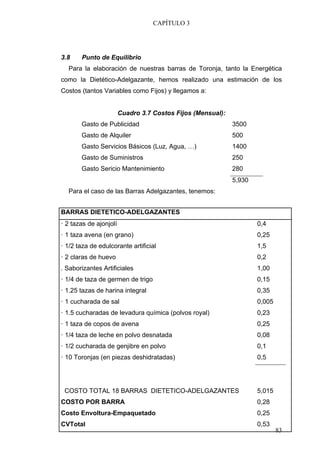 CAPÍTULO 3




3.8    Punto de Equilibrio
  Para la elaboración de nuestras barras de Toronja, tanto la Energética
como la Dietético-Adelgazante, hemos realizado una estimación de los
Costos (tantos Variables como Fijos) y llegamos a:


                        Cuadro 3.7 Costos Fijos (Mensual):
       Gasto de Publicidad                                   3500
       Gasto de Alquiler                                     500
       Gasto Servicios Básicos (Luz, Agua, …)                1400
       Gasto de Suministros                                  250
       Gasto Sericio Mantenimiento                           280
                                                             5,930
  Para el caso de las Barras Adelgazantes, tenemos:


BARRAS DIETETICO-ADELGAZANTES
· 2 tazas de ajonjolí                                                0,4
· 1 taza avena (en grano)                                            0,25
· 1/2 taza de edulcorante artificial                                 1,5
· 2 claras de huevo                                                  0,2
. Saborizantes Artificiales                                          1,00
· 1/4 de taza de germen de trigo                                     0,15
· 1.25 tazas de harina integral                                      0,35
· 1 cucharada de sal                                                 0,005
· 1.5 cucharadas de levadura química (polvos royal)                  0,23
· 1 taza de copos de avena                                           0,25
· 1/4 taza de leche en polvo desnatada                               0,08
· 1/2 cucharada de genjibre en polvo                                 0,1
· 10 Toronjas (en piezas deshidratadas)                              0,5




 COSTO TOTAL 18 BARRAS DIETETICO-ADELGAZANTES                        5,015
COSTO POR BARRA                                                      0,28
Costo Envoltura-Empaquetado                                          0,25
CVTotal                                                              0,53
                                                                             83
 