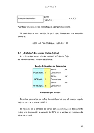 CAPÍTULO 3




                                 5,930
Punto de Equilibrio =                                           = 24,709
                                 (0,75-0,51)


*Cantidad Mensual que se necesita para alcanzar el equilibrio.


  Si realizáramos una mezcla de productos, tuviéramos una ecuación
similar a:


                    5,930 = (0,75-0,53) BD-A + (0,75-0,51) BE




3.9    Análisis de Escenarios (Flujos de Caja)
  A continuación, se procederá a realizar los Flujos de Caja.
Se ha considerado 3 tipos de escenarios:


                      Cuadro 3.9 Análisis de Escenarios
                                         Barras         por
                    PESIMISTA 1          Consumidor
                                         Barras         por
                      NORMAL     2       Consumidor
                                         Barras         por
                    OPTIMISTA 3          Consumidor


                            Elaborado por autores


  En estos escenarios, se refleja la posibilidad de que el negocio resulte
mejor o peor de lo que se planificó.


  El indicador es la cantidad de barras por consumidor, pero básicamente
refleja una disminución o aumento del 50% en la ventas, en relación a la
situación normal.




                                                                           85
 