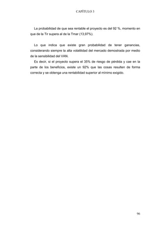 CAPÍTULO 3




  La probabilidad de que sea rentable el proyecto es del 92 %, momento en
que de la Tir supera al de la Tmar (13,97%).


  Lo que indica que existe gran probabilidad de tener ganancias,
considerando siempre la alta volatilidad del mercado demostrada por medio
de la sensibilidad del VAN.
  Es decir, si el proyecto supera el 35% de riesgo de pérdida y cae en la
parte de los beneficios, existe un 92% que las cosas resulten de forma
correcta y se obtenga una rentabilidad superior al mínimo exigido.




                                                                      96
 