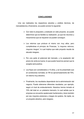 CONCLUSIONES


  Una vez realizados los respectivos estudios y análisis técnicos, de
mercadotecnia y financieros, se puede concluir lo siguiente:


             Con todo lo propuesto y analizado en este proyecto, se puede
             determinar que es factible su realización, ya que los recursos y
             mecanismos que se requieren se pueden conseguir.


             Los retornos que produce el mismo son muy altos, pero
             cumpliéndose el principio de Finanzas, “a mayores retornos,
             mayores riesgos”, lo cual implica que este proyecto resulta de
             elevado riesgoso.


             Por una parte el potencial del mercado, y la aceptación del
             precio de venta es buena, lo que puede hacernos pensar que la
             acogida será positiva.


             Los flujos son considerados a 10 años, y se ha presentado que
             en condiciones normales, la TIR es aproximadamente del 70%.
             Un retorno muy atractivo.


             Finalmente, los resultados dependerán de la administración del
             negocio. Puede obtenerse diferentes resultados, por ejemplo,
             según el nivel de endeudamiento. Nosotros hemos tomado el
             70% del total en un préstamo bancario, lo cual señala que la
             empresa se encuentra apalancada fuertemente y tiene también
             por eso mayores presiones y riesgos de quiebra. Se repite, es
             un proyecto atractivo, pero riesgoso.




                                                                          97
 