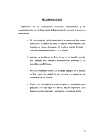 RECOMENDACIONES


  Basándose     en   las   conclusiones    realizadas   anteriormente,   y    en
consideración de los puntos de vista de los autores del presente proyecto, se
recomienda.


              Si cuenta con el capital necesario o se consiguen los fondos
              necesarios, y además se tiene un espíritu emprendedor y una
              aversión al riesgo destacada, el producto resulta tentador y
              creemos debería continuarse con el mismo.


              Además de las Barras de Toronja, se podría también intentar
              con Bebidas que manejen características similares a las
              descritas en este trabajo.


              Hay que mantener siempre un cuidado especial en el manejo
              de los costos, la calidad de los insumos y la capacidad de
              conversión de los mismos.


              Tratar cada mercado independientemente el mercado de cada
              producto (son dos tipos de Barras) resulta importante para
              llevar un control adecuado y verificar la evolución de éstos.




                                                                              98
 