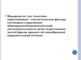  Инверсия (от лат. inversion -
перестановка) – стилистическая фигура,
состоящая в нарушении
общепринятойграмматической
последовательности речи; перестановка
частей фразы придает ей своеобразный
выразительный оттенок.
 