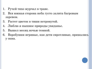  
1.   Ручей тихо журчал в траве.
2.   Вся южная сторона неба густо залита багровым
заревом.
3.   Растет цветок в тиши нетронутой.
4.   Люблю я пышное природы увяданье.
5.   Вышел месяц ночью темной.
6.   Воробушки игривые, как дети сиротливые, прижались
у окна.
 