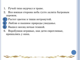  
1.   Ручей тихо журчал в траве.
2.   Вся южная сторона неба густо залита багровым
заревом.
3.   Растет цветок в тиши нетронутой.
4.   Люблю я пышное природы увяданье.
5.   Вышел месяц ночью темной.
6.   Воробушки игривые, как дети сиротливые,
прижались у окна.
 