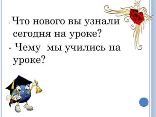 - Что нового вы узнали
сегодня на уроке?
- Чему  мы учились на
уроке?
 