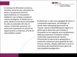 En tiempos de dificultad económica,
climática, social de otra naturaleza los
países y las personas tienen la
oportunidad de ser innovadores,
adaptarse a los cambios y proponer
nuevos paradigmas. El diseño por su
parte, desde el inicio de la humanidad
ha sido un acelerador del arte, la
cultura, el bienestar personal, y el
activo más importante no solo de las
organizaciones y empresas, sino de las
comunidades y países.
El diseño por si solo como agregado de valor es
sumamente importante, sin embargo, el
diseño debe representar generación de
riqueza, acervo e identidad para la región y la
gente que lo desarrolla, por lo tanto, la
innovación en los negocios es el complemento
ideal para potenciar el esfuerzo creativo,
acelerando la generación de riqueza,
fomentando la cultura de la apropiación y
protección intelectual como garantía de valor
(marcas, diseños, dibujos, patentes) y cerrar el
ecosistema del crecimiento local a partir de
esta dualidad paradigmática.
 