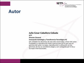 Julio Cesar Caballero Cebada
IETT
Director General
Innovación Estrategia y Transferencia Tecnológica AC
D.R. ©Todos los derechos de esta obra reservados a favor del autor.
Prohibida su reproducción total o parcial para el fin que sea sin
permiso del autor. La copia, reproducción o utilización sin los
permisos de ley se consideran plagio y son castigados por la ley y
las leyes internacionales.
Autor
 