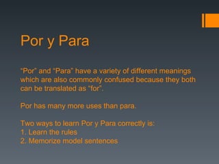 Por y Para “ Por” and “Para” have a variety of different meanings which are also commonly confused because they both can be translated as “for”. Por has many more uses than para. Two ways to learn Por y Para correctly is: 1. Learn the rules 2. Memorize model sentences 