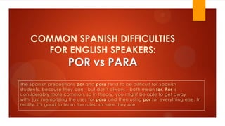 COMMON SPANISH DIFFICULTIES
FOR ENGLISH SPEAKERS:
POR vs PARA
The Spanish prepositions por and para tend to be difficult for Spanish
students, because they can - but don't always - both mean for. Por is
considerably more common, so in theory, you might be able to get away
with just memorizing the uses for para and then using por for everything else. In
reality, it's good to learn the rules, so here they are.
 
