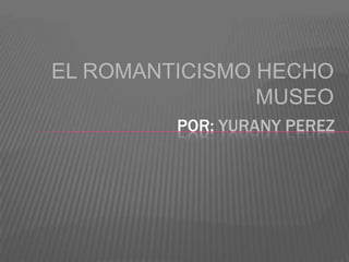 EL ROMANTICISMO HECHO
MUSEO
POR: YURANY PEREZ
 