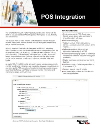 POS Integration

                                                                                POS Portal Beneﬁts
The Smart Button Loyalty Platform (SBLP) provides retail clients with the
ability to provide seamless POS integration, offering ease of use, ﬂexibility   • Enroll customers via POS. Quick, user-
and convenience.                                                                  friendly screen allows sales associates to
                                                                                  enter information with ease.
The POS (or Point-of-Sale) portal is a fully integrated web site that can       • Real-time messaging.
facilitate transactions within a browser window at any POS terminal that        • Account Lookup - Improved customer
has an Internet connection.                                                       service. Access a customer’s account at the
                                                                                  register.
Much of your data collection can take place at check out very easily.           • Deliver personalized points accrual
SBLP provides you with the technical know-how to make that happen. It’s           information/points directly at POS.
as easy one screen that allows you to collect pertinent information from
your customers. CRM and loyalty start at the point of sale. If you don’t        • Customized messaging - Ability to customize
have a system that captures customer information at the point of sale,            receipts with customer welcome message at
you’ve lost an easy way to gain insight customer behavior, value and              enrollment.
loyalty.                                                                        • Display purchased points earned and points
                                                                                  balance.
As part of SBLP, the POS portal, along with related web services supports       • Custom coupons - Deliver targeted offers to
member enrollments, interaction and transaction issuance, reward issuance         customers at POS.
and offerings (via POS promotions, forced and recurring rewards), coupon
                                                                                • Redeem rewards instantly on site.
issuance and offerings (via POS promotions), member information and
maintenance pages and much more.                                                • Vital data collection takes seconds with our
                                                                                  user-friendly interface.
                  SAMPLE PORTAL POS SCREEN




          Optional POS Portal Settings Available. See Page 2 for Details.
 