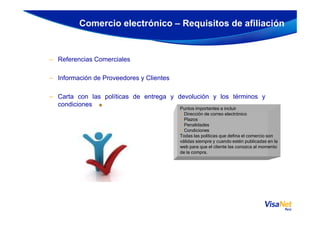 – Referencias Comerciales
– Información de Proveedores y Clientes
– Carta con las políticas de entrega y devolución y los términos y
condiciones
Comercio electrónico – Requisitos de afiliación
Puntos importantes a incluir
• Dirección de correo electrónico• Dirección de correo electrónico
• Plazos
• Penalidades
• Condiciones
Todas las políticas que defina el comercio son
válidas siempre y cuando estén publicadas en la
web para que el cliente las conozca al momento
de la compra.
 