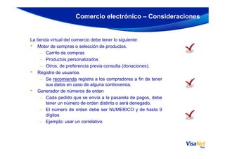 La tienda virtual del comercio debe tener lo siguiente:
• Motor de compras o selección de productos.
– Carrito de compras
– Productos personalizados
– Otros, de preferencia previa consulta (donaciones).
• Registro de usuarios
– Se recomienda registra a los compradores a fin de tener
Comercio electrónico – Consideraciones
– Se recomienda registra a los compradores a fin de tener
sus datos en caso de alguna controversia.
• Generador de números de orden
– Cada pedido que se envía a la pasarela de pagos, debe
tener un número de orden distinto o será denegado.
– El número de orden debe ser NUMERICO y de hasta 9
dígitos
– Ejemplo: usar un correlativo
 