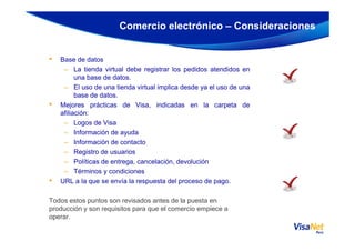 • Base de datos
– La tienda virtual debe registrar los pedidos atendidos en
una base de datos.
– El uso de una tienda virtual implica desde ya el uso de una
base de datos.
• Mejores prácticas de Visa, indicadas en la carpeta de
afiliación:
– Logos de Visa
Comercio electrónico – Consideraciones
– Logos de Visa
– Información de ayuda
– Información de contacto
– Registro de usuarios
– Políticas de entrega, cancelación, devolución
– Términos y condiciones
• URL a la que se envía la respuesta del proceso de pago.
Todos estos puntos son revisados antes de la puesta en
producción y son requisitos para que el comercio empiece a
operar.
 