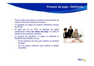 • Toda la lógica del negocio y selección de productos se
realiza en la tienda virtual del comercio
• La pasarela de pagos de Visanet solamente procesa
EL PAGO.
• Al igual que en un POS, la pasarela de pagos
simplemente recibe los datos del pago, no tiene el
detalle de los productos vendidos.
Proceso de pago - Definición
detalle de los productos vendidos.
• La manera de identificar un pago es mediante el
NUMERO DE PEDIDO (único) :
– En los sistemas de Visa: para verificar el resultado
del pago
– En sus propios sistemas: para verificar el detalle
del pedido.
 