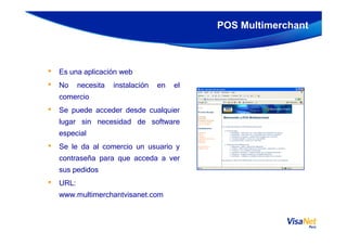 • Es una aplicación web
• No necesita instalación en el
comercio
• Se puede acceder desde cualquier
lugar sin necesidad de software
POS Multimerchant
lugar sin necesidad de software
especial
• Se le da al comercio un usuario y
contraseña para que acceda a ver
sus pedidos
• URL:
www.multimerchantvisanet.com
 