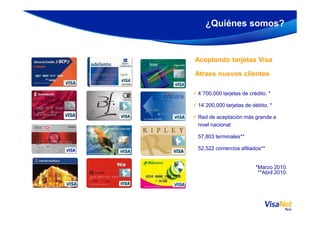 Aceptando tarjetas Visa
Atraes nuevos clientes
4´700,000 tarjetas de crédito. *
14´200,000 tarjetas de débito. *
¿Quiénes somos?
Red de aceptación más grande a
nivel nacional:
57,803 terminales**
52,522 comercios afiliados**
*Marzo 2010.
**Abril 2010.
 