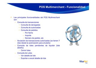 • Las principales funcionalidades del POS Multimerchant
son:
– Consulta de transacciones
• Consulta de denegadas
• Consulta de autorizadas
• Consulta de pedidos
– Por fecha
POS Multimerchant - Funcionalidad
– Importe
– Número de pedido, etc
– Anulación de transacciones autorizadas (se tienen 7
días desde la autorización para anularla)
– Consulta de lotes pendientes de liquidar (lote
abierto)
• Cerrar lotes
– Consulta de Lotes
• Ver detalle de lote
• Exportar a excel detalle de lote
 
