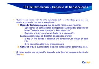 • Cuando una transacción ha sido autorizada debe ser liquidada para que se
abone al comercio. Los pasos a seguir son:
1. Depositar las transacciones, que se puede hacer de dos maneras:
• Seleccionar las transacciones del reporte de Autorizadas, presionar el
botón “Depositar seleccionadas” o “Depositar todas”
• Depositar una por una al ver el detalle de la transacción.
POS Multimerchant - Depósito de transacciones
Las transacciones que se depositen se agrupan por lotes:
• Si hay un lote abierto al depositar una transacción, se incluye en este
lote.
• Si no hay un lote abierto, se crea uno nuevo.
2. Cerrar el lote, lo cual liquidará todas las transacciones contenidas en el.
• Si desea anular una transacción liquidada, esta debe ser anulada a través de
VisaNet.
 