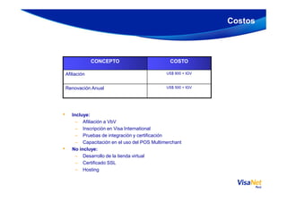 Costos
CONCEPTO COSTO
Afiliación US$ 800 + IGV
Renovación Anual US$ 500 + IGV
• Incluye:
– Afiliación a VbV
– Inscripción en Visa International
– Pruebas de integración y certificación
– Capacitación en el uso del POS Multimerchant
• No incluye:
– Desarrollo de la tienda virtual
– Certificado SSL
– Hosting
 