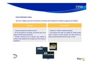 CVV2
DesventajasDesventajasDesventajasDesventajasVentajasVentajasVentajasVentajas
• Puede ser “robado” mediante phishing
• Una persona que robe una tarjeta de crédito puede
• Todas las tarjetas de crédito lo tienen
• No se encuentra en la banda, de manera que no se
Card Verification ValueCard Verification ValueCard Verification ValueCard Verification Value
Son los 3 dígitos que se encuentran al reverso de la tarjeta de crédito (y algunas de debito)
• Una persona que robe una tarjeta de crédito puede
hacer compras en línea puesto que tiene todos los
datos necesarios (PAN, fecha de exp, CVV2)
• No se encuentra en la banda, de manera que no se
copia en el skimming (clonación)
• Permite confirmar que la persona que realiza la
compra tiene posesión de la tarjeta (el CVV2 esta en
el plástico)
 