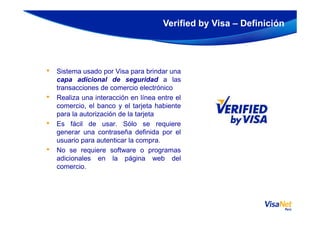 • Sistema usado por Visa para brindar una
capa adicional de seguridad a las
transacciones de comercio electrónico
• Realiza una interacción en línea entre el
comercio, el banco y el tarjeta habiente
para la autorización de la tarjeta
Verified by Visa – Definición
para la autorización de la tarjeta
• Es fácil de usar. Sólo se requiere
generar una contraseña definida por el
usuario para autenticar la compra.
• No se requiere software o programas
adicionales en la página web del
comercio.
 