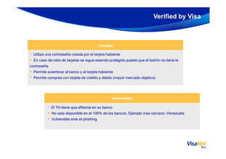 Verified by Visa
VentajasVentajasVentajasVentajas
• Utiliza una contraseña creada por el tarjeta habiente
• En caso de robo de tarjetas se sigue estando protegido puesto que el ladrón no tiene la
contraseña
• Permite autenticar al banco y al tarjeta habiente
• Permite compras con tarjeta de crédito y debito (mayor mercado objetivo)
DesventajasDesventajasDesventajasDesventajas
• El TH tiene que afiliarse en su banco
• No esta disponible en el 100% de los bancos. Ejemplo mas cercano: Venezuela
• Vulnerable ante el phishing
• Permite compras con tarjeta de crédito y debito (mayor mercado objetivo)
 