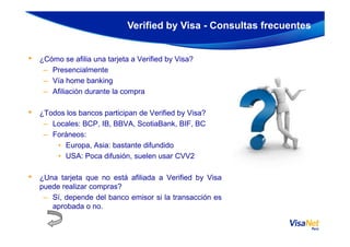• ¿Cómo se afilia una tarjeta a Verified by Visa?
– Presencialmente
– Vía home banking
– Afiliación durante la compra
• ¿Todos los bancos participan de Verified by Visa?
– Locales: BCP, IB, BBVA, ScotiaBank, BIF, BC
Verified by Visa - Consultas frecuentes
– Locales: BCP, IB, BBVA, ScotiaBank, BIF, BC
– Foráneos:
• Europa, Asia: bastante difundido
• USA: Poca difusión, suelen usar CVV2
• ¿Una tarjeta que no está afiliada a Verified by Visa
puede realizar compras?
– Sí, depende del banco emisor si la transacción es
aprobada o no.
 